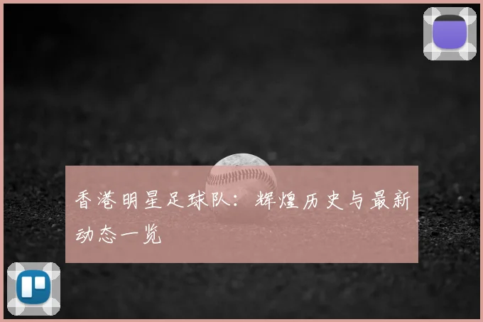 香港明星足球队：辉煌历史与最新动态一览