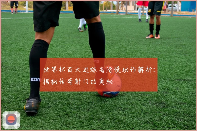 世界杯百大进球高清慢动作解析：揭秘传奇射门的奥秘