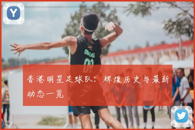 香港明星足球队：辉煌历史与最新动态一览