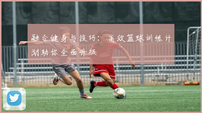 融合健身与技巧：高效篮球训练计划助你全面升级