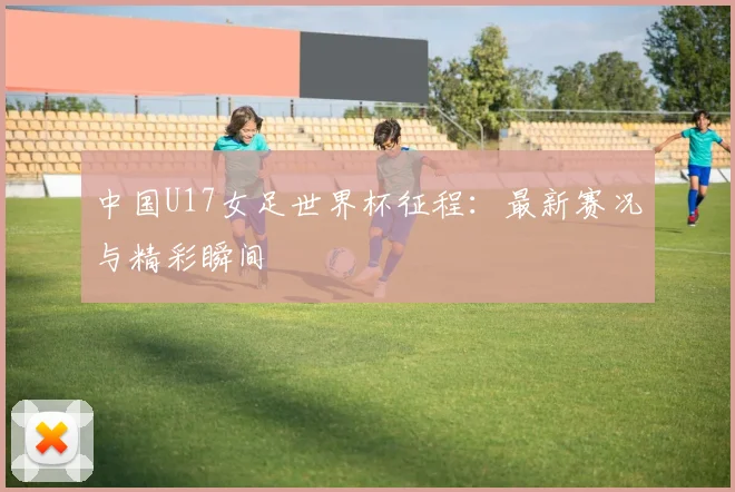 中国U17女足世界杯征程：最新赛况与精彩瞬间