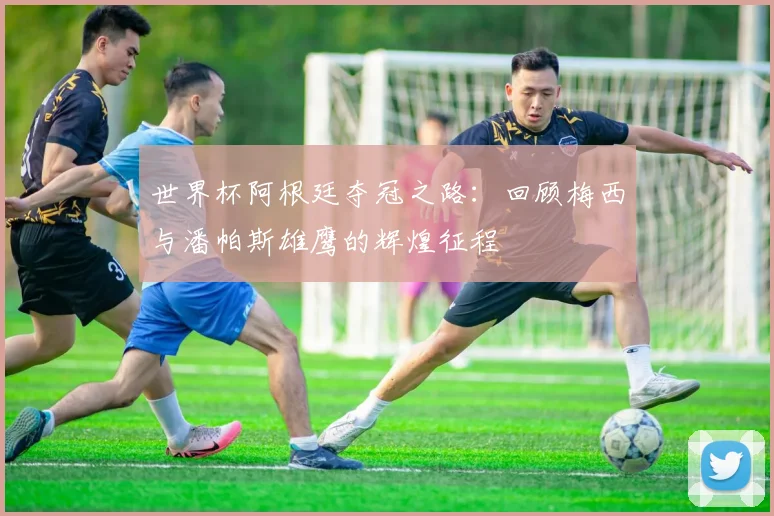 世界杯阿根廷夺冠之路：回顾梅西与潘帕斯雄鹰的辉煌征程