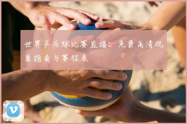 世界乒乓球比赛直播：免费高清观看指南与赛程表