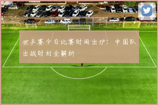 世乒赛今日比赛时间出炉：中国队出战时刻全解析