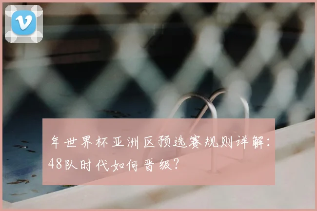 年世界杯亚洲区预选赛规则详解：48队时代如何晋级？