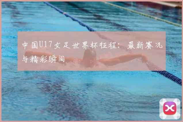 中国U17女足世界杯征程：最新赛况与精彩瞬间